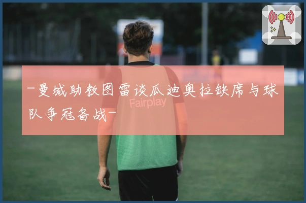 -曼城助教图雷谈瓜迪奥拉缺席与球队争冠备战-