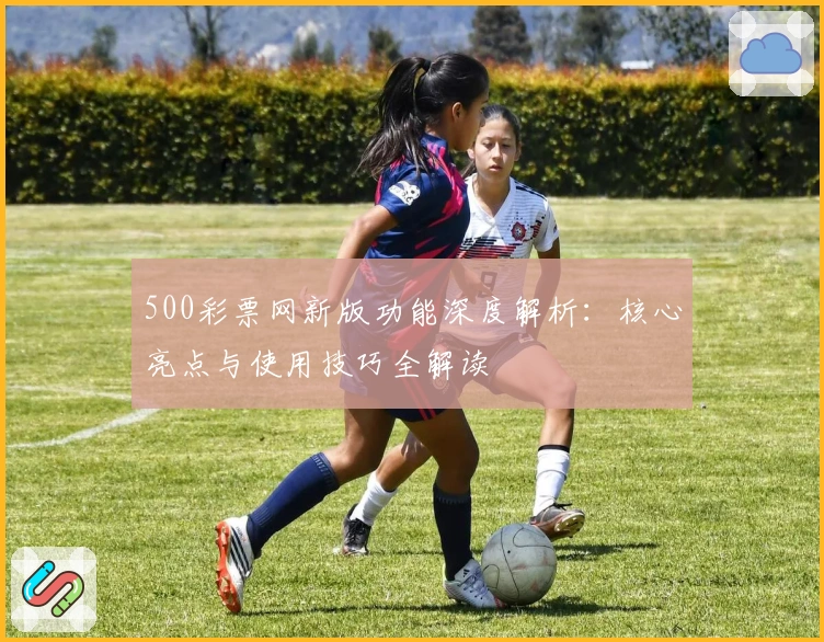 500彩票网新版功能深度解析：核心亮点与使用技巧全解读