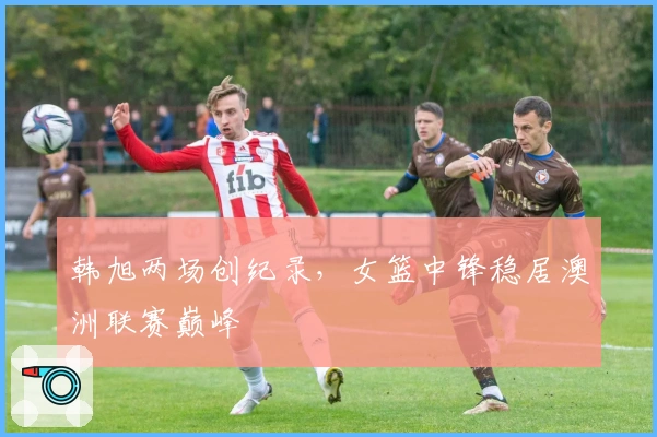 韩旭两场创纪录，女篮中锋稳居澳洲联赛巅峰