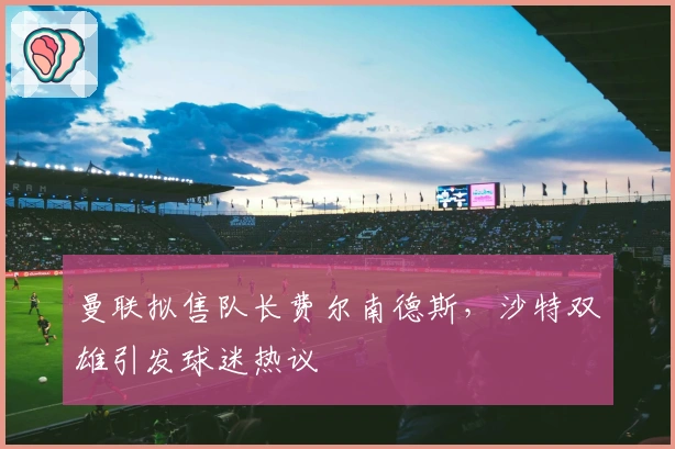 曼联拟售队长费尔南德斯，沙特双雄引发球迷热议