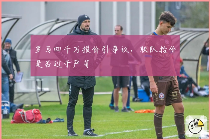 罗马四千万报价引争议，联队抬价是否过于严苛