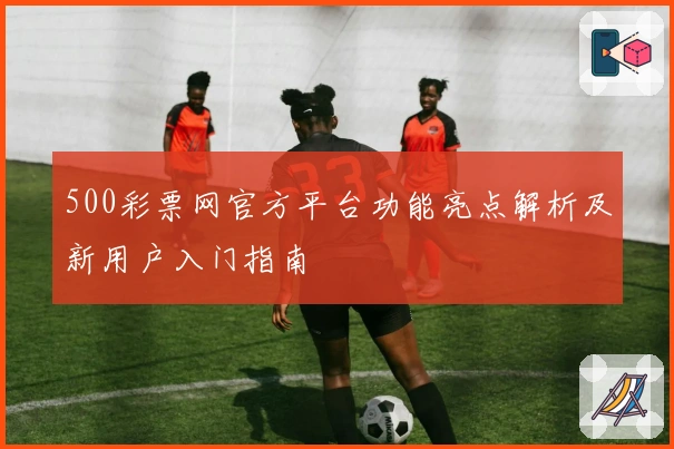 500彩票网官方平台功能亮点解析及新用户入门指南