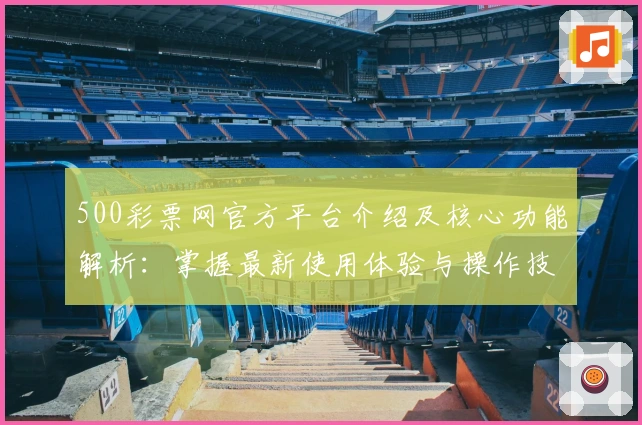 500彩票网官方平台介绍及核心功能解析:掌握最新使用体验与操作技巧