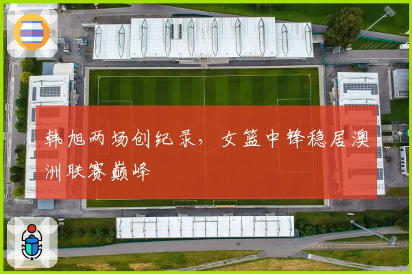 韩旭两场创纪录，女篮中锋稳居澳洲联赛巅峰