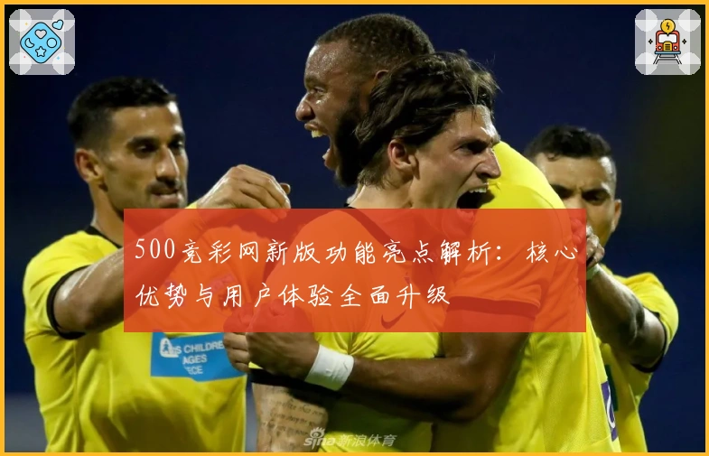 500竞彩网新版功能亮点解析:核心优势与用户体验全面升级