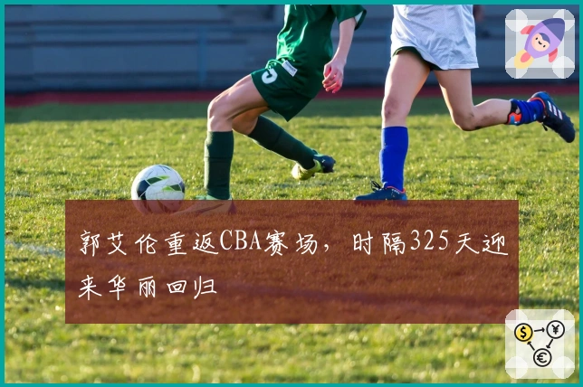 郭艾伦重返CBA赛场，时隔325天迎来华丽回归