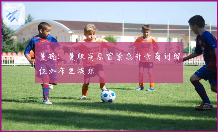 曼晚：曼联高层曾紧急开会商讨留住加布里埃尔