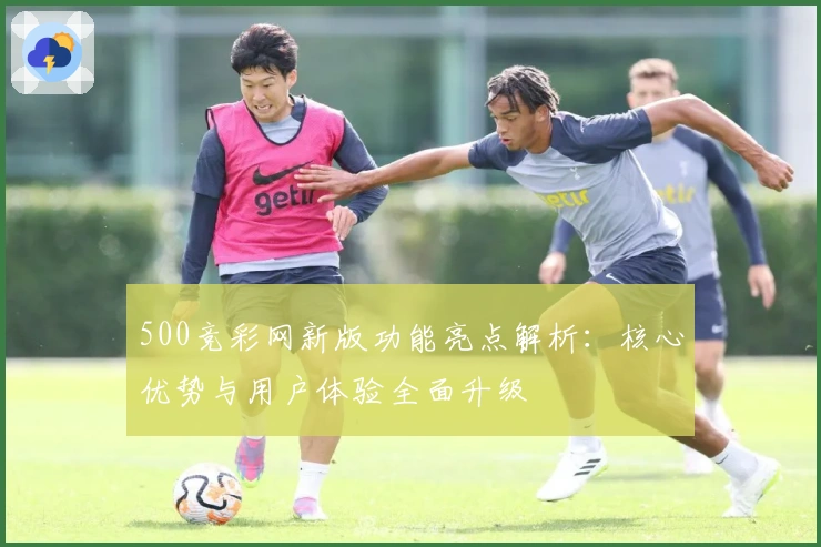 500竞彩网新版功能亮点解析：核心优势与用户体验全面升级