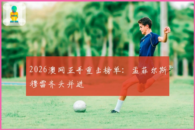 2026澳网正手重击榜单：孟菲尔斯穆雷齐头并进