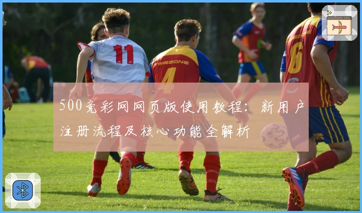 500竞彩网网页版使用教程：新用户注册流程及核心功能全解析