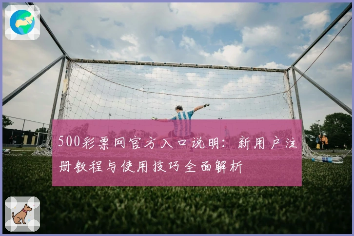 500彩票网官方入口说明：新用户注册教程与使用技巧全面解析