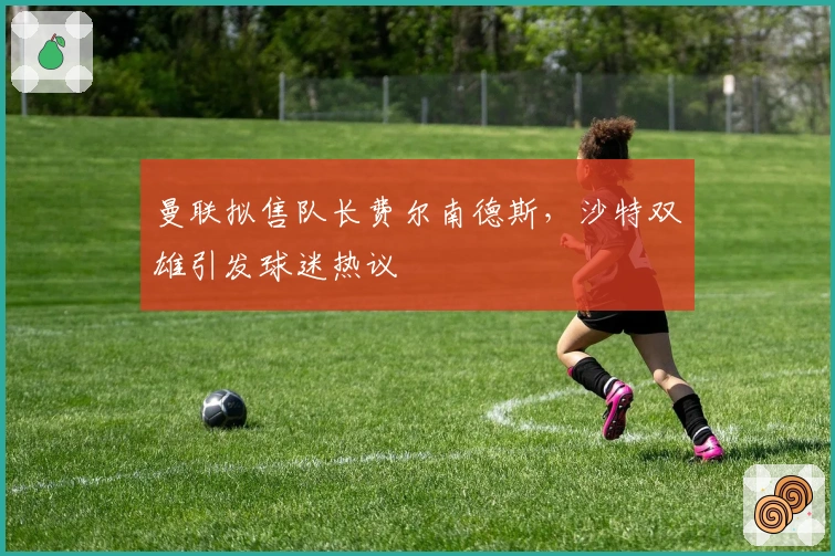 曼联拟售队长费尔南德斯，沙特双雄引发球迷热议