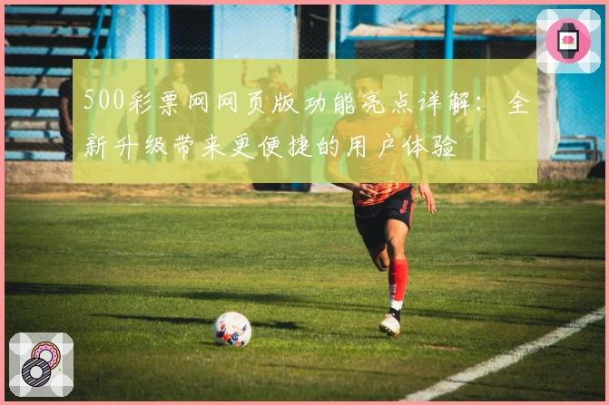 500彩票网网页版功能亮点详解：全新升级带来更便捷的用户体验