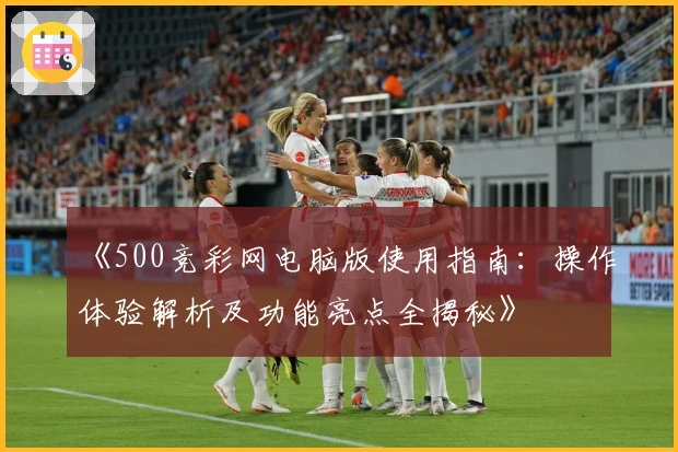 《500竞彩网电脑版使用指南：操作体验解析及功能亮点全揭秘》