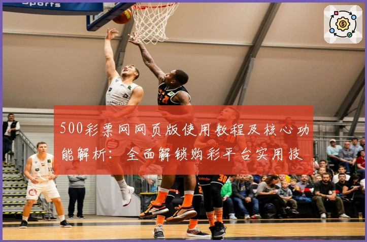 500彩票网网页版使用教程及核心功能解析：全面解锁购彩平台实用技巧