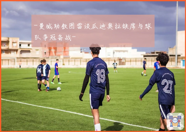 -曼城助教图雷谈瓜迪奥拉缺席与球队争冠备战-