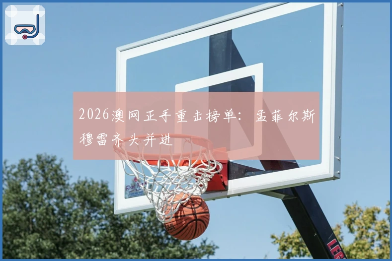 2026澳网正手重击榜单：孟菲尔斯穆雷齐头并进